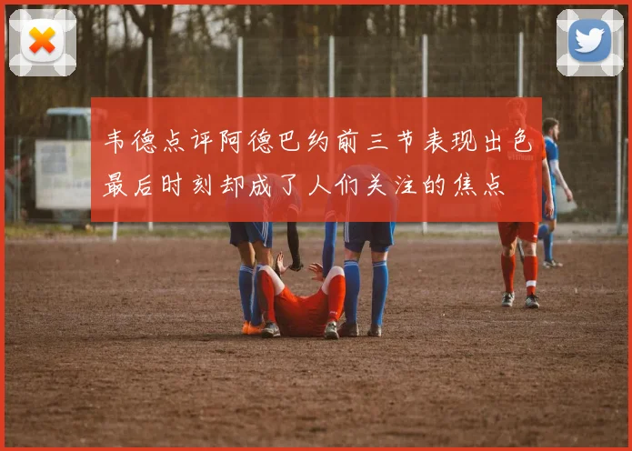 韦德点评阿德巴约前三节表现出色最后时刻却成了人们关注的焦点