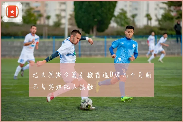 尤文图斯今夏引援首选B席几个月前已与其经纪人接触