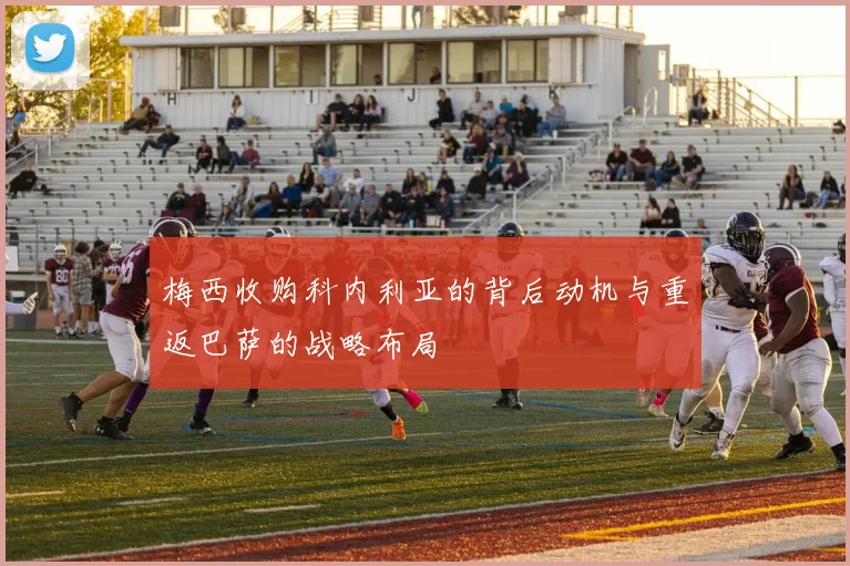 梅西收购科内利亚的背后动机与重返巴萨的战略布局