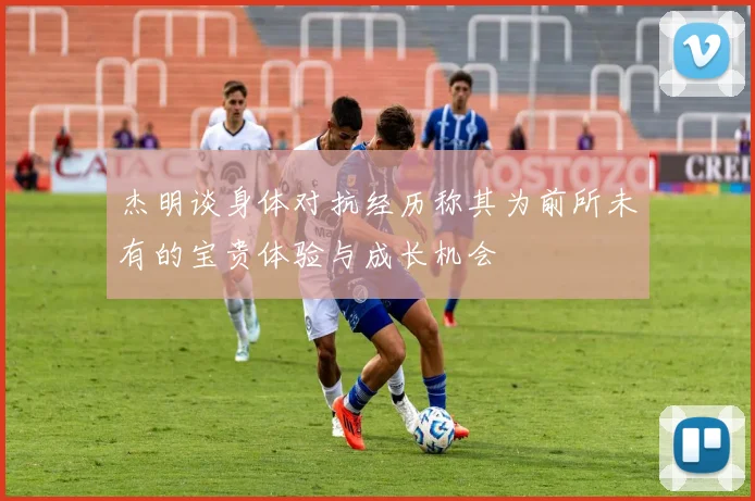 杰明谈身体对抗经历称其为前所未有的宝贵体验与成长机会