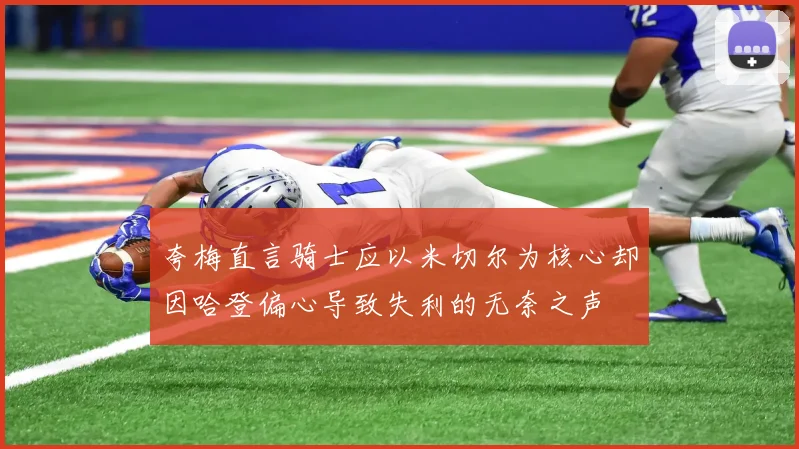 夸梅直言骑士应以米切尔为核心却因哈登偏心导致失利的无奈之声