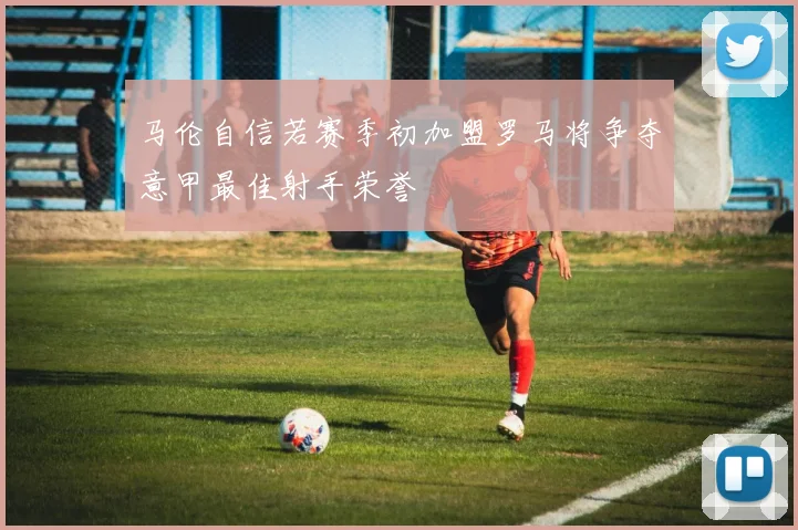 马伦自信若赛季初加盟罗马将争夺意甲最佳射手荣誉