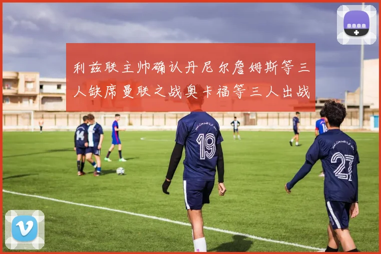 利兹联主帅确认丹尼尔詹姆斯等三人缺席曼联之战奥卡福等三人出战存疑