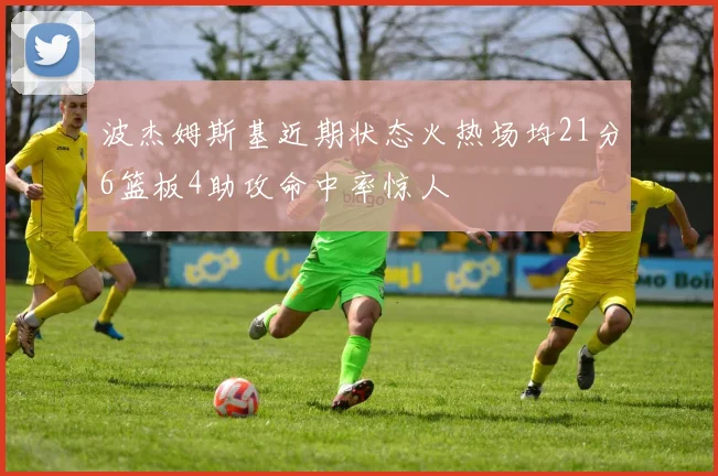 波杰姆斯基近期状态火热场均21分6篮板4助攻命中率惊人