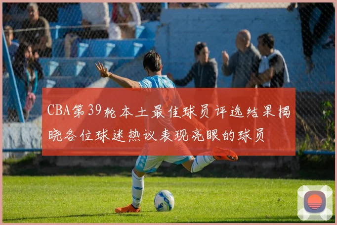 CBA第39轮本土最佳球员评选结果揭晓各位球迷热议表现亮眼的球员