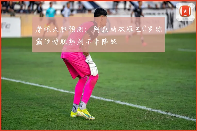 摩根大胆预测：阿森纳双冠王C罗称霸沙特联热刺不幸降级