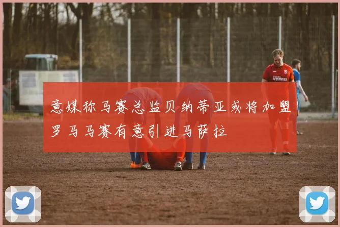 意媒称马赛总监贝纳蒂亚或将加盟罗马马赛有意引进马萨拉