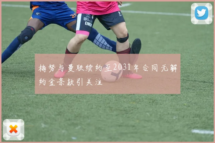 梅努与曼联续约至2031年合同无解约金条款引关注