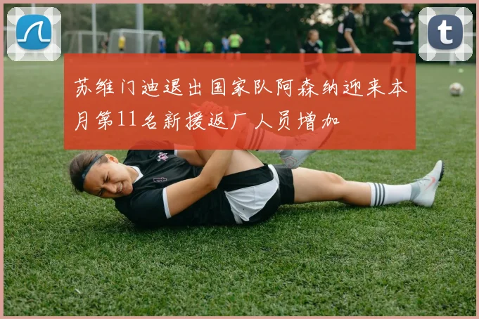 苏维门迪退出国家队阿森纳迎来本月第11名新援返厂人员增加