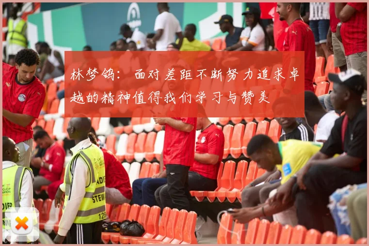 林梦鸽：面对差距不断努力追求卓越的精神值得我们学习与赞美
