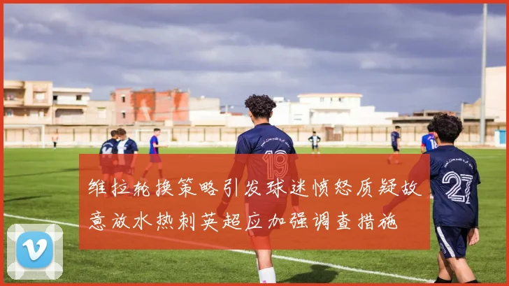 维拉轮换策略引发球迷愤怒质疑故意放水热刺英超应加强调查措施