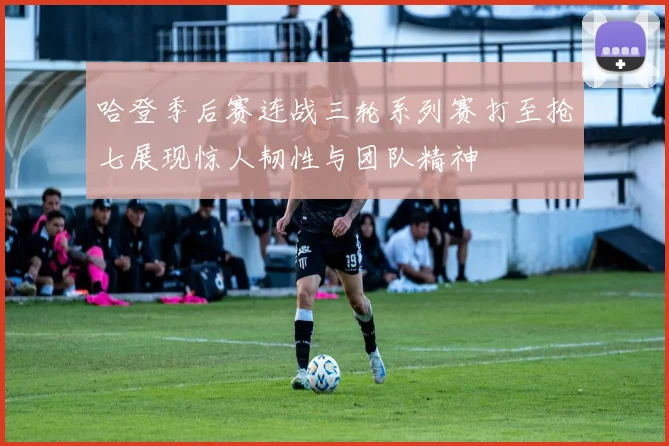 哈登季后赛连战三轮系列赛打至抢七展现惊人韧性与团队精神
