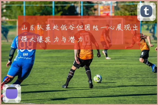 山东队虽处低谷但团结一心展现出强大爆发力与潜力