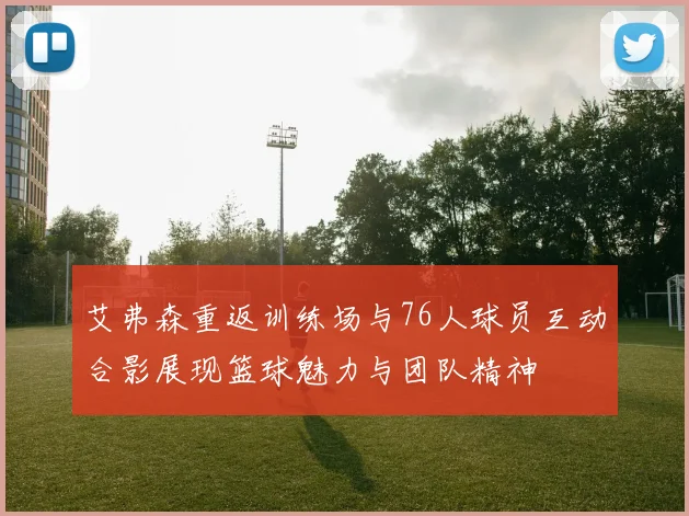 艾弗森重返训练场与76人球员互动合影展现篮球魅力与团队精神