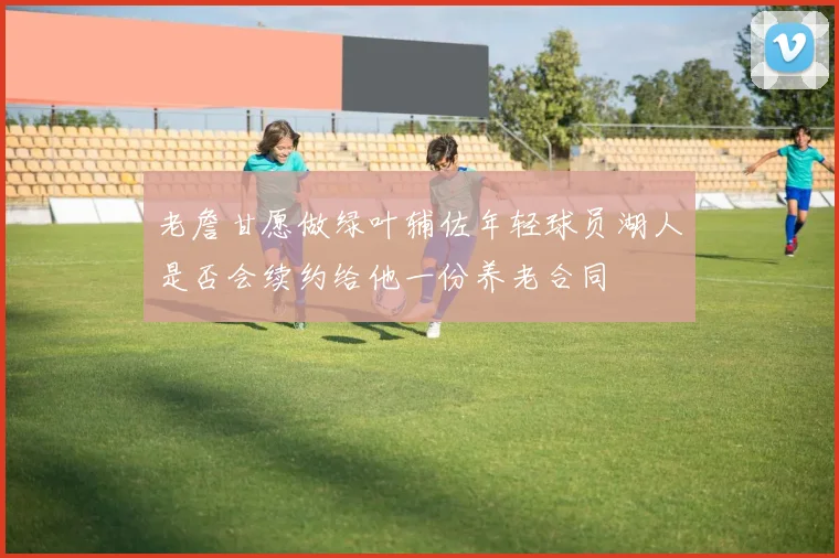 老詹甘愿做绿叶辅佐年轻球员湖人是否会续约给他一份养老合同