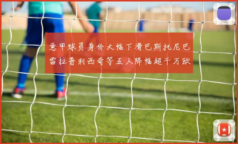 意甲球员身价大幅下滑巴斯托尼巴雷拉普利西奇等五人降幅超千万欧元