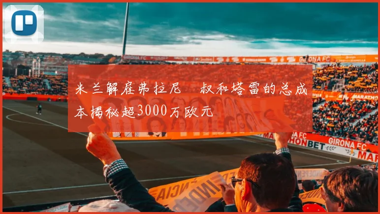 米兰解雇弗拉尼囧叔和塔雷的总成本揭秘超3000万欧元