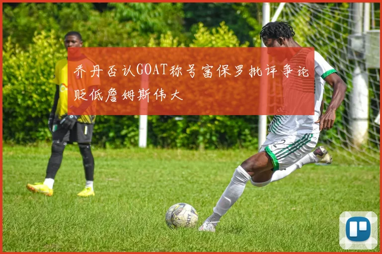 乔丹否认GOAT称号富保罗批评争论贬低詹姆斯伟大