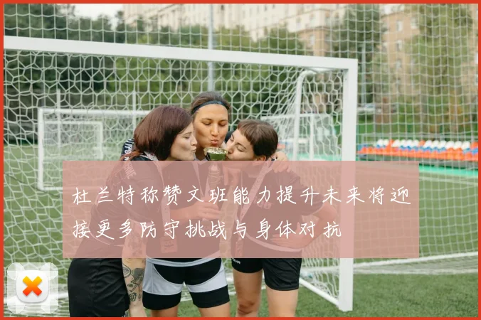 杜兰特称赞文班能力提升未来将迎接更多防守挑战与身体对抗
