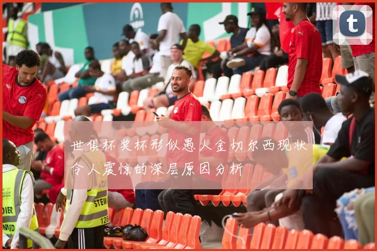世俱杯奖杯形似愚人金切尔西现状令人震惊的深层原因分析