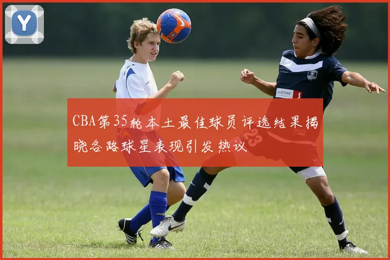 CBA第35轮本土最佳球员评选结果揭晓各路球星表现引发热议