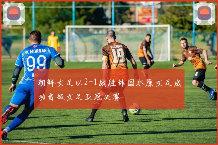朝鲜女足以2-1战胜韩国水原女足成功晋级女足亚冠决赛