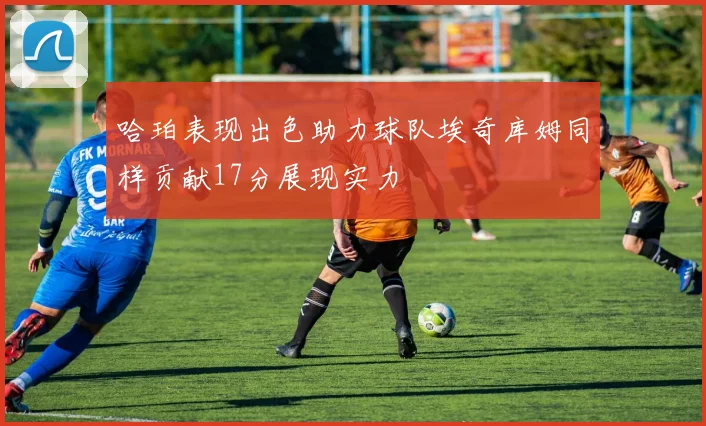哈珀表现出色助力球队埃奇库姆同样贡献17分展现实力