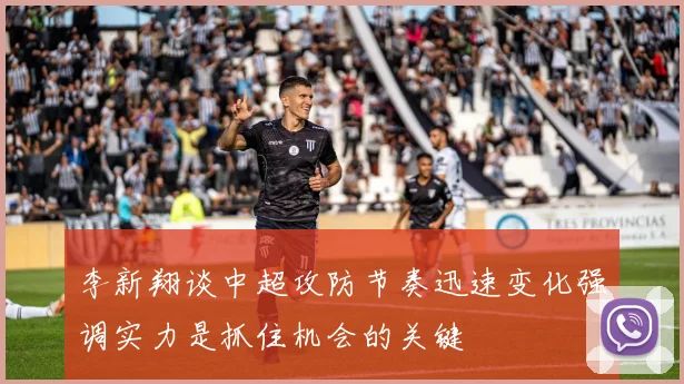李新翔谈中超攻防节奏迅速变化强调实力是抓住机会的关键