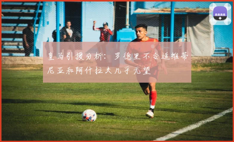 皇马引援分析:罗德里不合适维蒂尼亚和阿什拉夫几乎无望