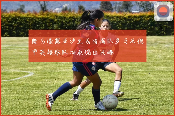 隆戈透露亚沙里或将离队罗马及德甲英超球队均表现出兴趣