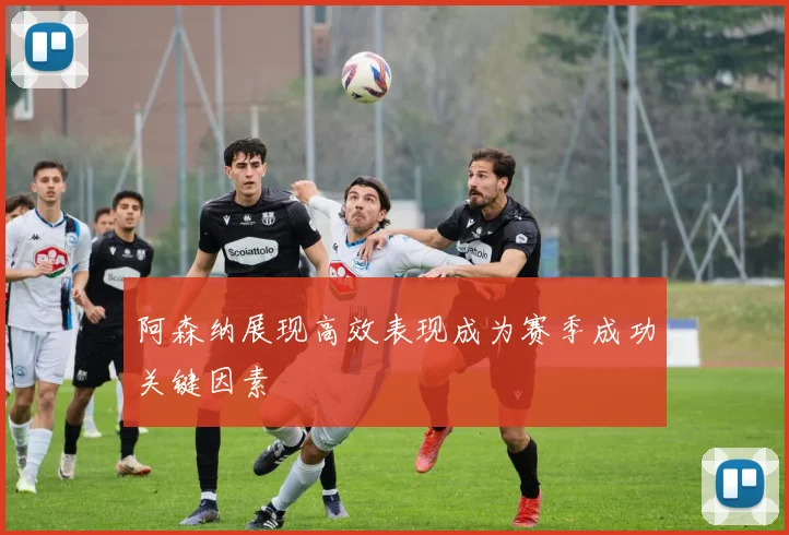 阿森纳展现高效表现成为赛季成功关键因素